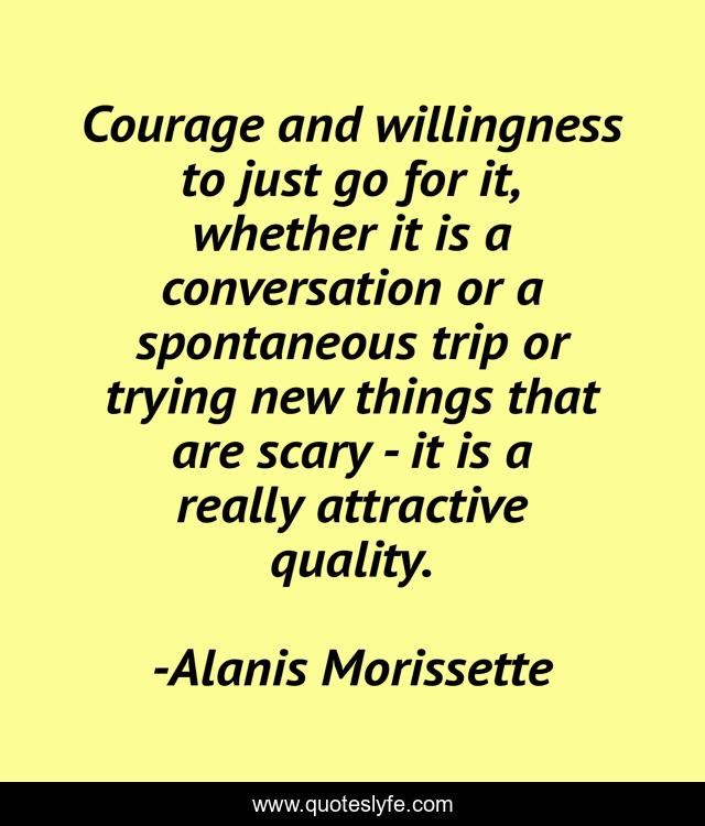 Courage and willingness to just go for it, whether it is a conversation or a spontaneous trip or trying new things that are scary - it is a really attractive quality.