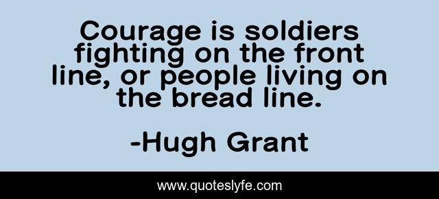 Courage is soldiers fighting on the front line, or people living on the bread line.