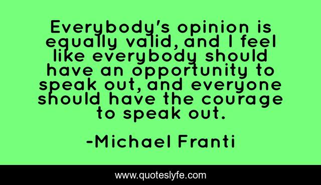 Everybody's opinion is equally valid, and I feel like everybody should have an opportunity to speak out, and everyone should have the courage to speak out.