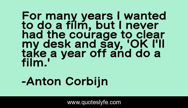 For many years I wanted to do a film, but I never had the courage to clear my desk and say, 'OK I'll take a year off and do a film.'