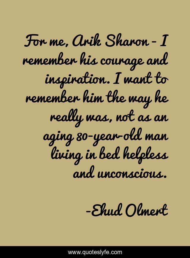 For me, Arik Sharon - I remember his courage and inspiration. I want to remember him the way he really was, not as an aging 80-year-old man living in bed helpless and unconscious.