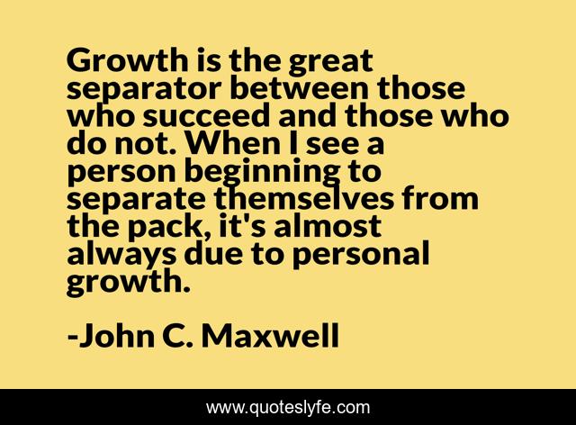 Growth is the great separator between those who succeed and those who do not. When I see a person beginning to separate themselves from the pack, it's almost always due to personal growth.