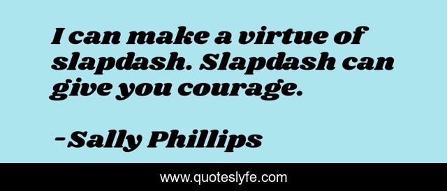 I can make a virtue of slapdash. Slapdash can give you courage.