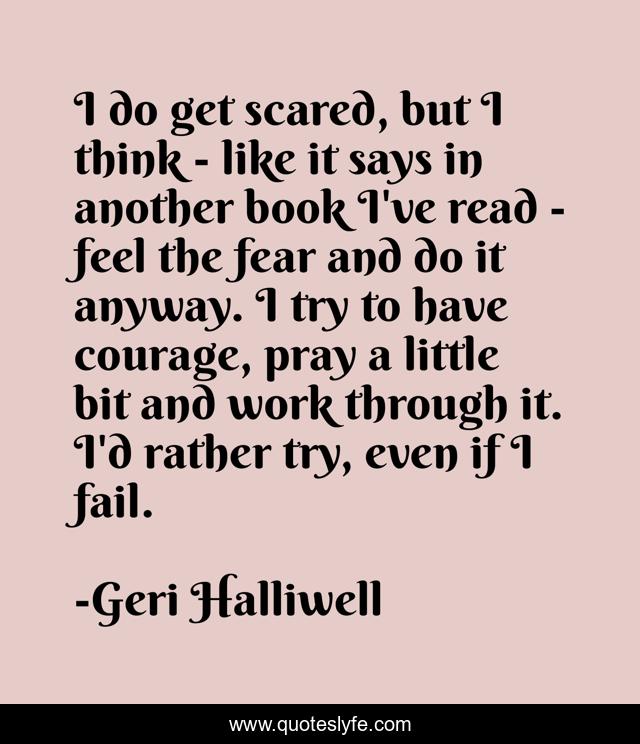 I do get scared, but I think - like it says in another book I've read - feel the fear and do it anyway. I try to have courage, pray a little bit and work through it. I'd rather try, even if I fail.