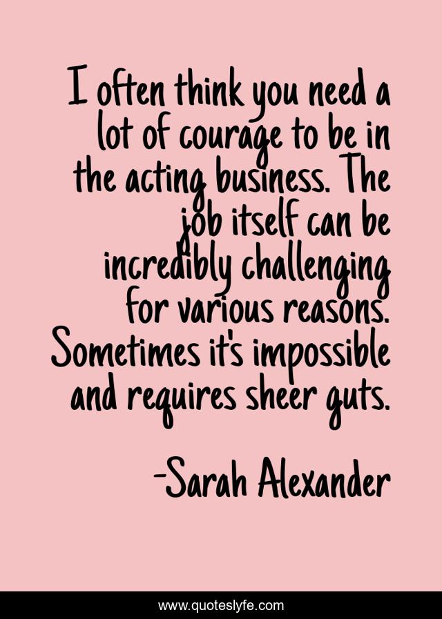 I often think you need a lot of courage to be in the acting business. The job itself can be incredibly challenging for various reasons. Sometimes it's impossible and requires sheer guts.