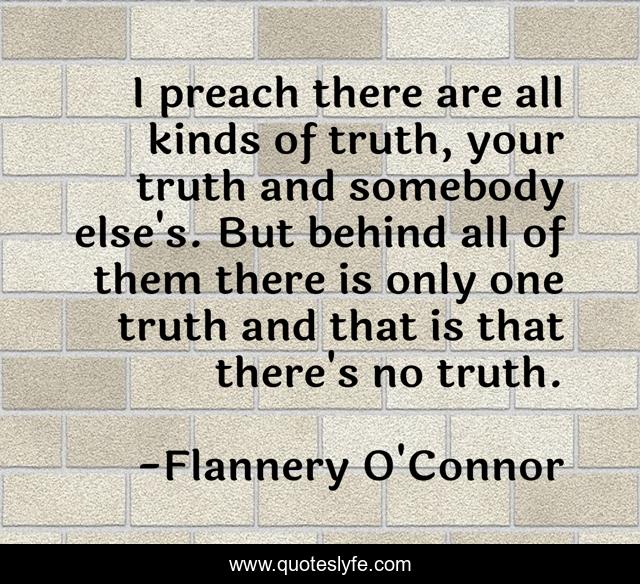 I preach there are all kinds of truth, your truth and somebody else's. But behind all of them there is only one truth and that is that there's no truth.