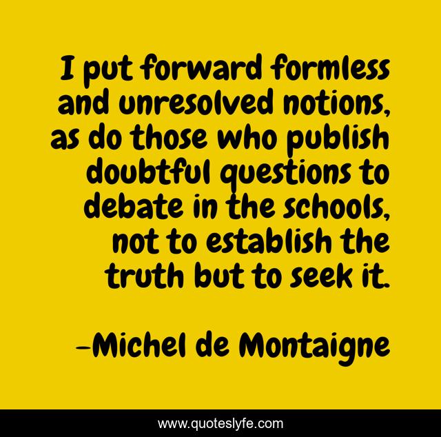 I put forward formless and unresolved notions, as do those who publish doubtful questions to debate in the schools, not to establish the truth but to seek it.