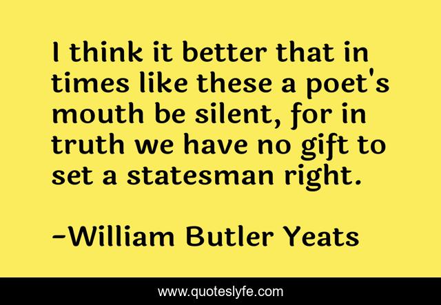 I think it better that in times like these a poet's mouth be silent, for in truth we have no gift to set a statesman right.