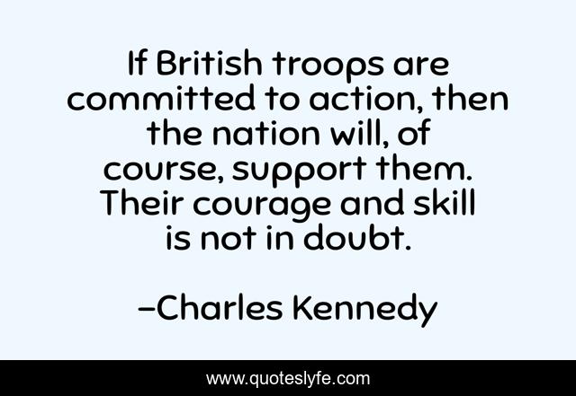 If British troops are committed to action, then the nation will, of course, support them. Their courage and skill is not in doubt.
