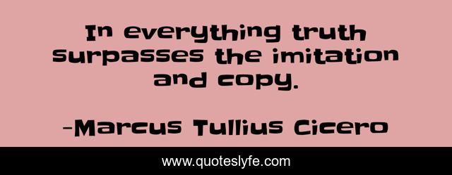 In everything truth surpasses the imitation and copy.