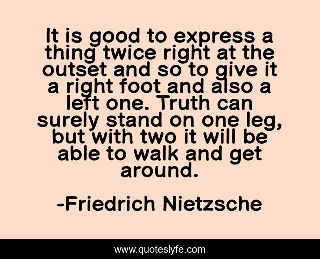 It is good to express a thing twice right at the outset and so to give it a right foot and also a left one. Truth can surely stand on one leg, but with two it will be able to walk and get around.