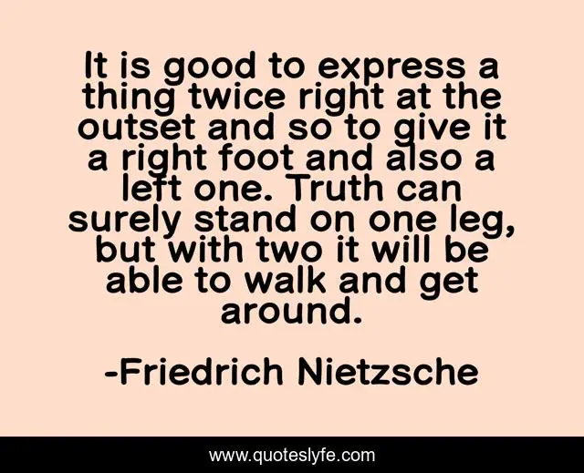 It is good to express a thing twice right at the outset and so to give it a right foot and also a left one. Truth can surely stand on one leg, but with two it will be able to walk and get around.