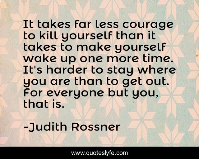 It takes far less courage to kill yourself than it takes to make yourself wake up one more time. It's harder to stay where you are than to get out. For everyone but you, that is.