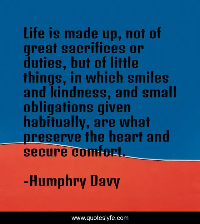 Life is made up, not of great sacrifices or duties, but of little things, in which smiles and kindness, and small obligations given habitually, are what preserve the heart and secure comfort.