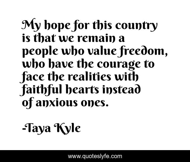 My hope for this country is that we remain a people who value freedom, who have the courage to face the realities with faithful hearts instead of anxious ones.