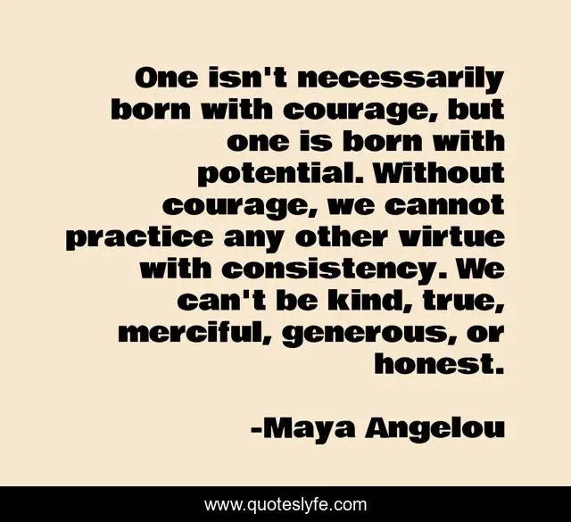 One isn't necessarily born with courage, but one is born with potential. Without courage, we cannot practice any other virtue with consistency. We can't be kind, true, merciful, generous, or honest.