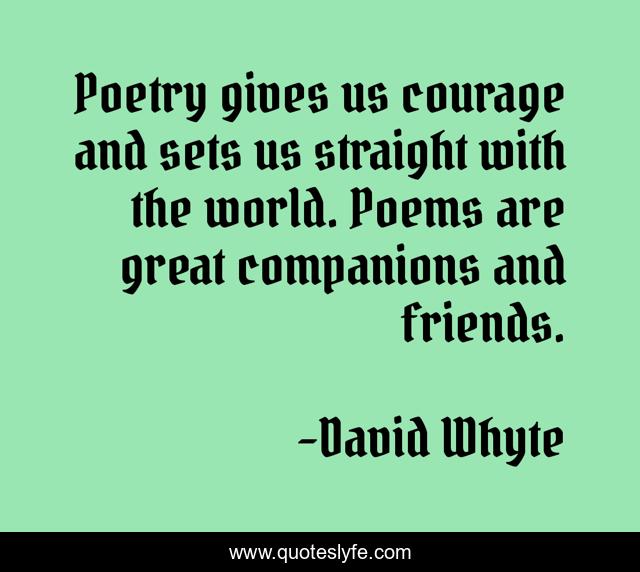 Poetry gives us courage and sets us straight with the world. Poems are great companions and friends.