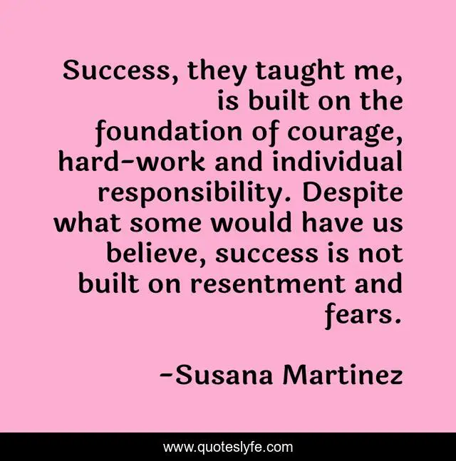 Success, they taught me, is built on the foundation of courage, hard-work and individual responsibility. Despite what some would have us believe, success is not built on resentment and fears.