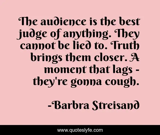The audience is the best judge of anything. They cannot be lied to. Truth brings them closer. A moment that lags - they're gonna cough.