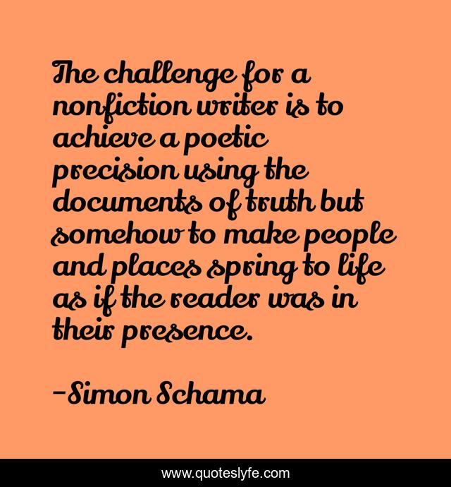 The challenge for a nonfiction writer is to achieve a poetic precision using the documents of truth but somehow to make people and places spring to life as if the reader was in their presence.