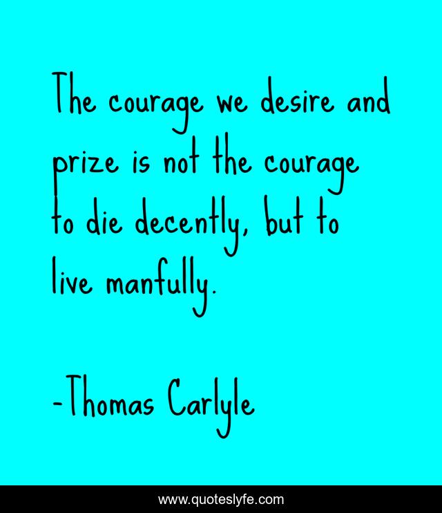 The courage we desire and prize is not the courage to die decently, but to live manfully.