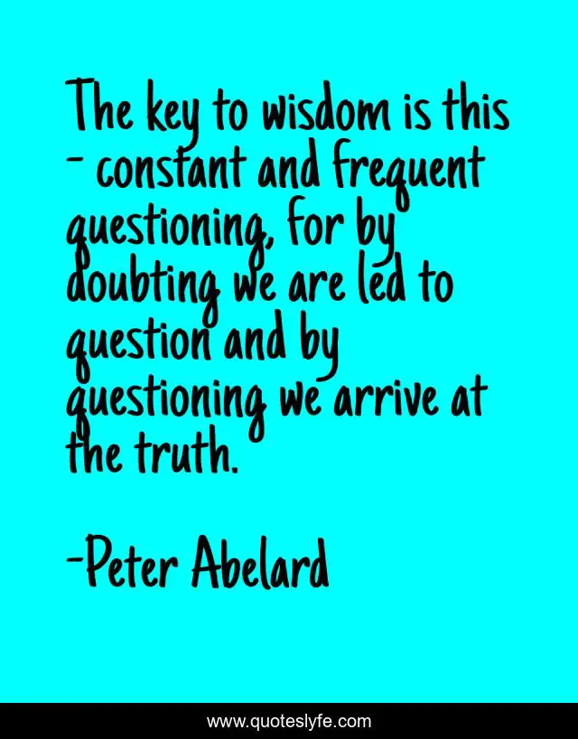 The key to wisdom is this - constant and frequent questioning, for by doubting we are led to question and by questioning we arrive at the truth.