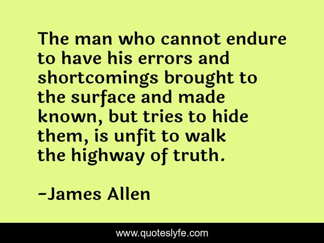 The man who cannot endure to have his errors and shortcomings brought to the surface and made known, but tries to hide them, is unfit to walk the highway of truth.