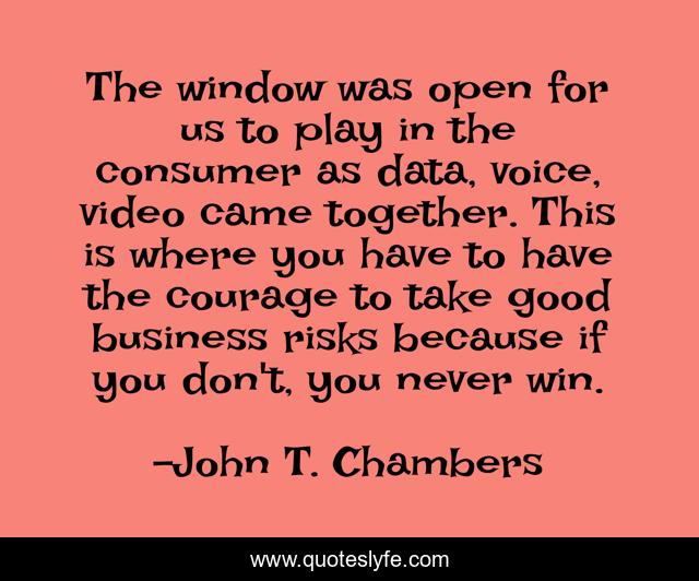 The window was open for us to play in the consumer as data, voice, video came together. This is where you have to have the courage to take good business risks because if you don't, you never win.