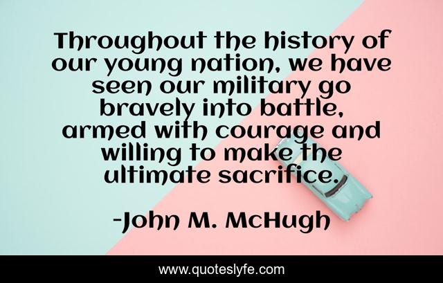 Throughout the history of our young nation, we have seen our military go bravely into battle, armed with courage and willing to make the ultimate sacrifice.