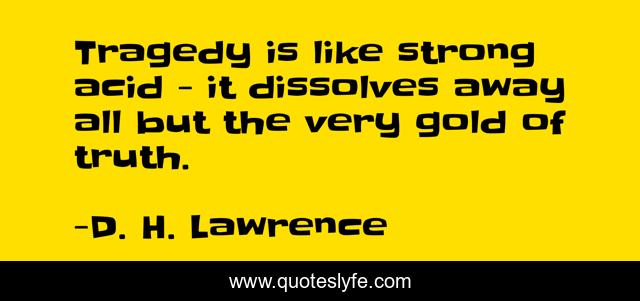 Tragedy is like strong acid - it dissolves away all but the very gold of truth.