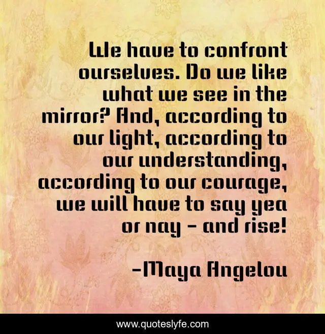 We have to confront ourselves. Do we like what we see in the mirror? And, according to our light, according to our understanding, according to our courage, we will have to say yea or nay - and rise!