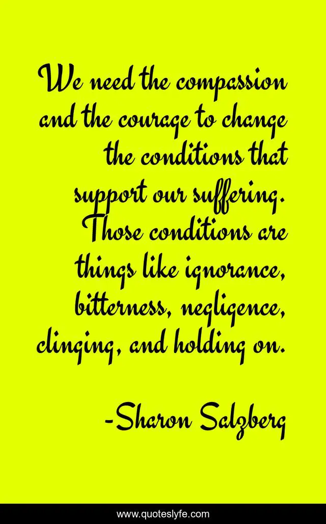 We need the compassion and the courage to change the conditions that support our suffering. Those conditions are things like ignorance, bitterness, negligence, clinging, and holding on.