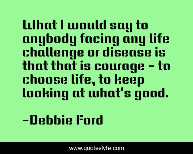 What I would say to anybody facing any life challenge or disease is that that is courage - to choose life, to keep looking at what's good.