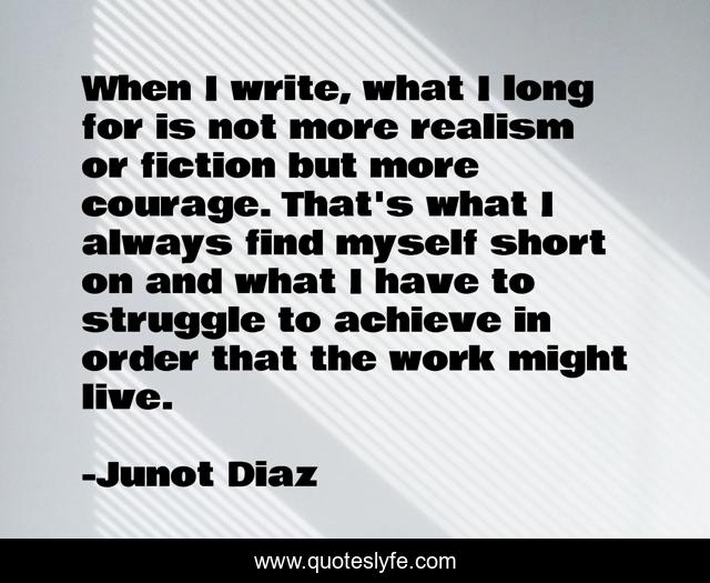 When I write, what I long for is not more realism or fiction but more courage. That's what I always find myself short on and what I have to struggle to achieve in order that the work might live.
