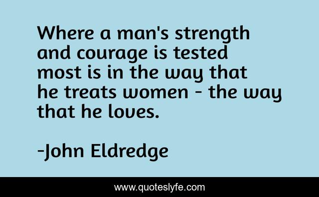 Where a man's strength and courage is tested most is in the way that he treats women - the way that he loves.