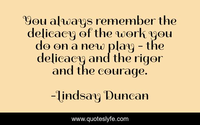 You always remember the delicacy of the work you do on a new play - the delicacy and the rigor and the courage.