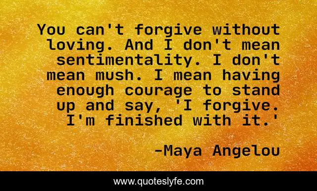 You can't forgive without loving. And I don't mean sentimentality. I don't mean mush. I mean having enough courage to stand up and say, 'I forgive. I'm finished with it.'