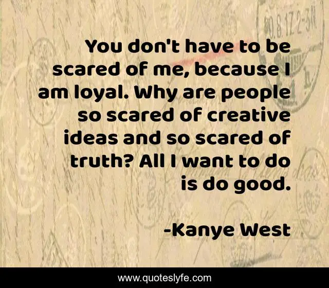 You don't have to be scared of me, because I am loyal. Why are people so scared of creative ideas and so scared of truth? All I want to do is do good.