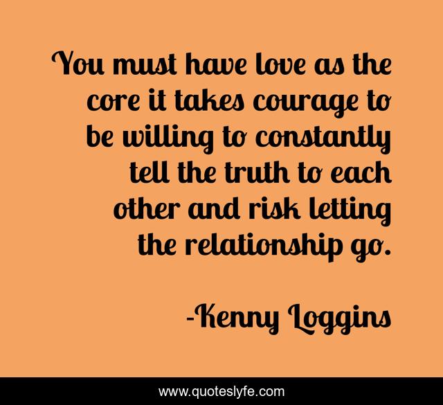 You must have love as the core it takes courage to be willing to constantly tell the truth to each other and risk letting the relationship go.