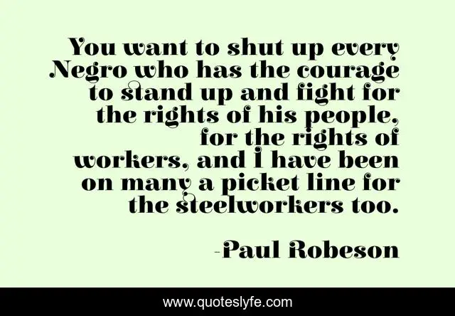 You want to shut up every Negro who has the courage to stand up and fight for the rights of his people, for the rights of workers, and I have been on many a picket line for the steelworkers too.