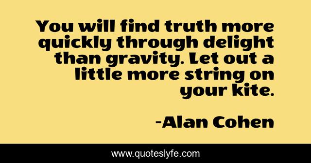 You will find truth more quickly through delight than gravity. Let out a little more string on your kite.