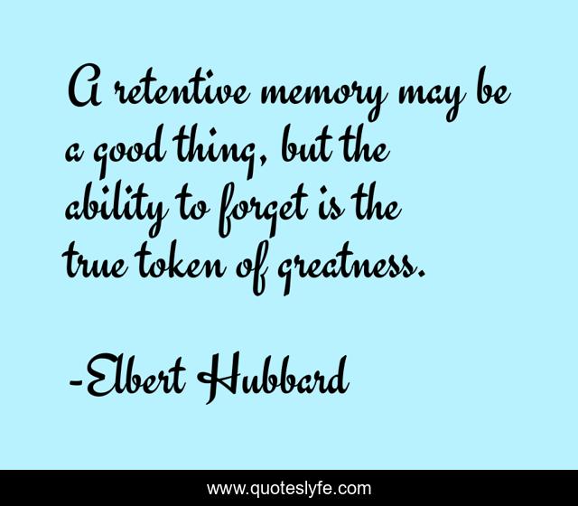 A retentive memory may be a good thing, but the ability to forget is the true token of greatness.