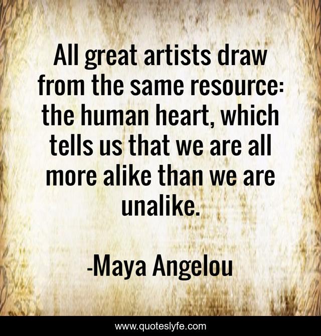 All great artists draw from the same resource: the human heart, which tells us that we are all more alike than we are unalike.