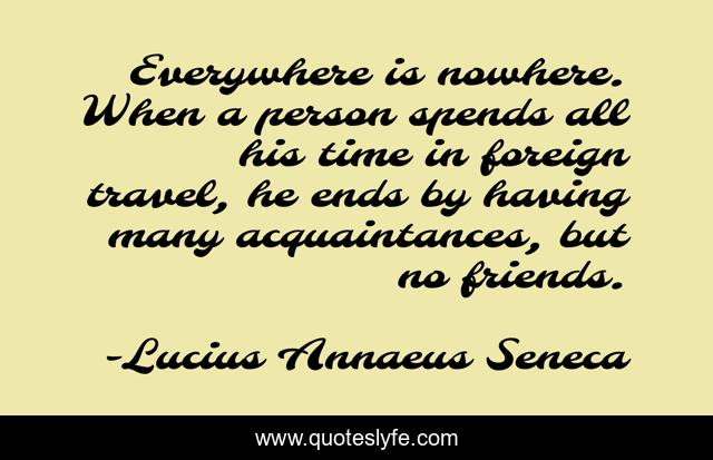 Everywhere is nowhere. When a person spends all his time in foreign travel, he ends by having many acquaintances, but no friends.