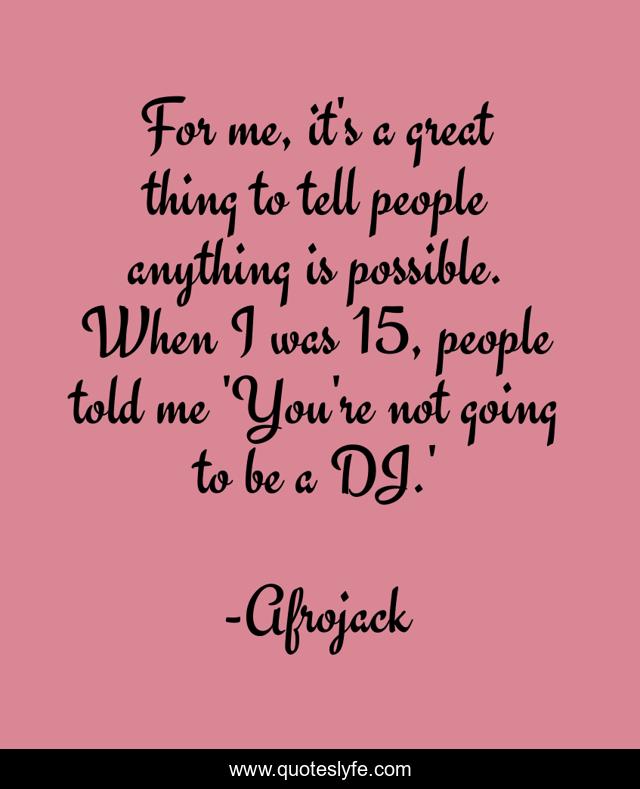 For me, it's a great thing to tell people anything is possible. When I was 15, people told me 'You're not going to be a DJ.'