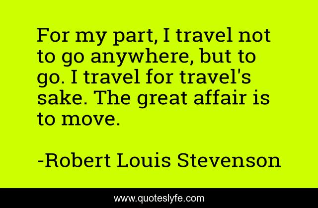 For my part, I travel not to go anywhere, but to go. I travel for travel's sake. The great affair is to move.