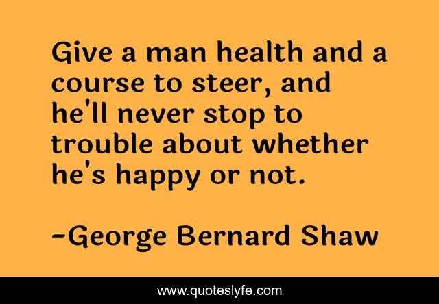 Give a man health and a course to steer, and he'll never stop to trouble about whether he's happy or not.