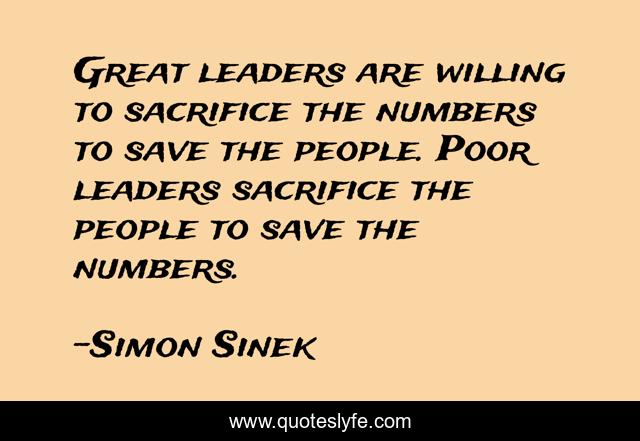 Great leaders are willing to sacrifice the numbers to save the people. Poor leaders sacrifice the people to save the numbers.