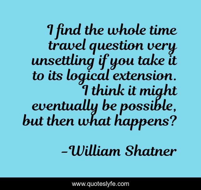 I find the whole time travel question very unsettling if you take it to its logical extension. I think it might eventually be possible, but then what happens?
