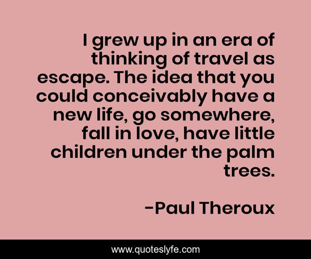 I grew up in an era of thinking of travel as escape. The idea that you could conceivably have a new life, go somewhere, fall in love, have little children under the palm trees.